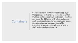 Containers
Containers are an abstraction at the app layer
that packages code and dependencies together.
Multiple containers can run on the same machine
and share the OS kernel with other containers,
each running as isolated processes in user space.
Containers take up less space than VMs
(container images are typically tens of MBs in
size), and start almost instantly.
 