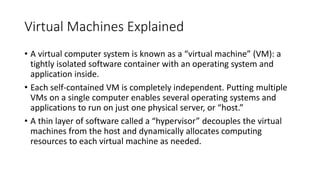 Virtual Machines Explained
• A virtual computer system is known as a “virtual machine” (VM): a
tightly isolated software container with an operating system and
application inside.
• Each self-contained VM is completely independent. Putting multiple
VMs on a single computer enables several operating systems and
applications to run on just one physical server, or “host.”
• A thin layer of software called a “hypervisor” decouples the virtual
machines from the host and dynamically allocates computing
resources to each virtual machine as needed.
 