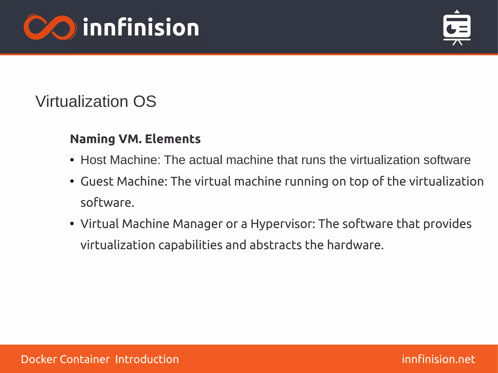 Virtualization OS
innfinision.net
Naming VM. Elements
● Host Machine: The actual machine that runs the virtualization software
●
Guest Machine: The virtual machine running on top of the virtualization
software.
●
Virtual Machine Manager or a Hypervisor: The software that provides
virtualization capabilities and abstracts the hardware.
Docker Container Introduction
 