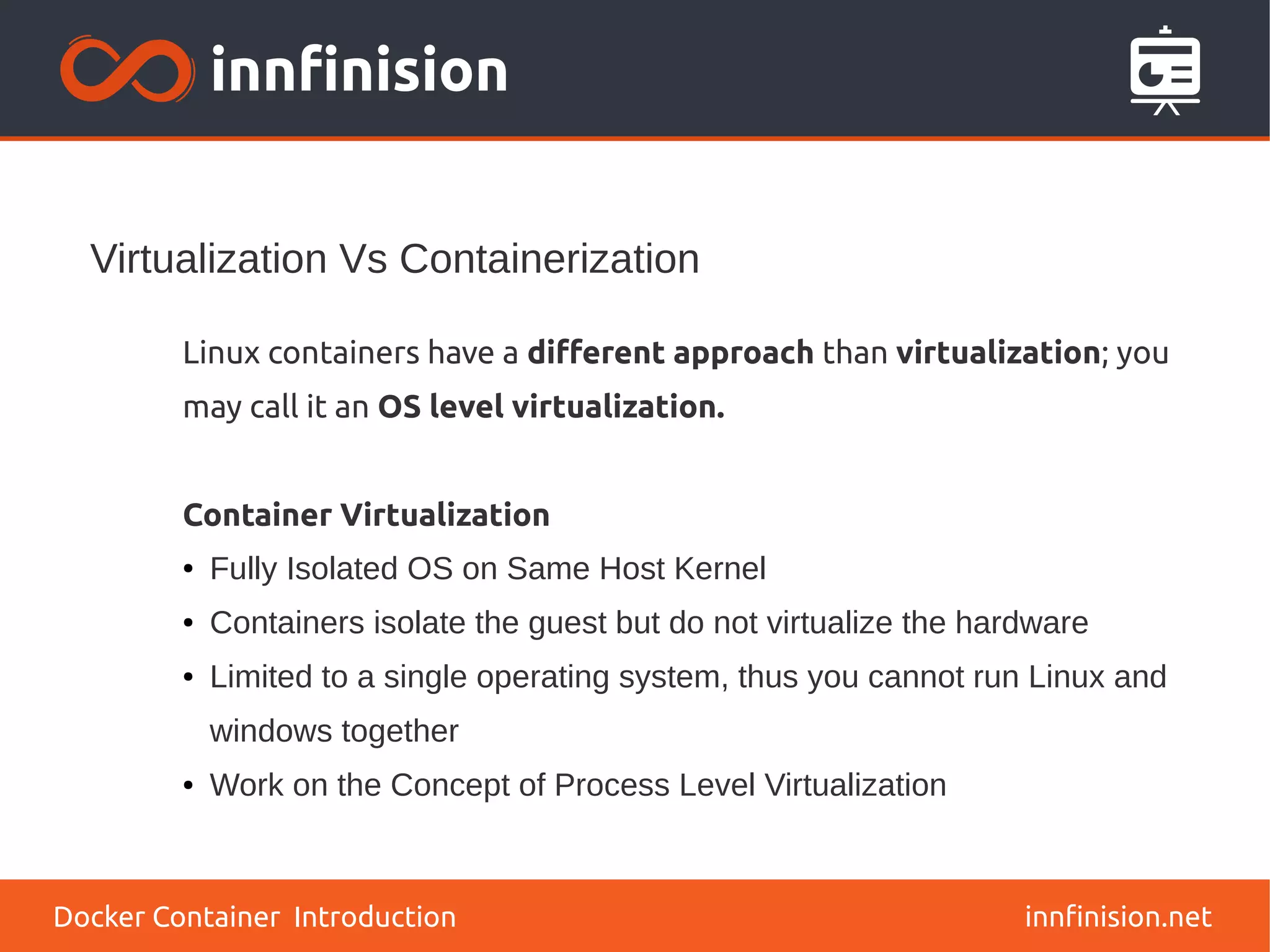 Virtualization Vs Containerization
innfinision.net
Linux containers have a different approach than virtualization; you
may call it an OS level virtualization.
Container Virtualization
● Fully Isolated OS on Same Host Kernel
● Containers isolate the guest but do not virtualize the hardware
● Limited to a single operating system, thus you cannot run Linux and
windows together
● Work on the Concept of Process Level Virtualization
Docker Container Introduction
 