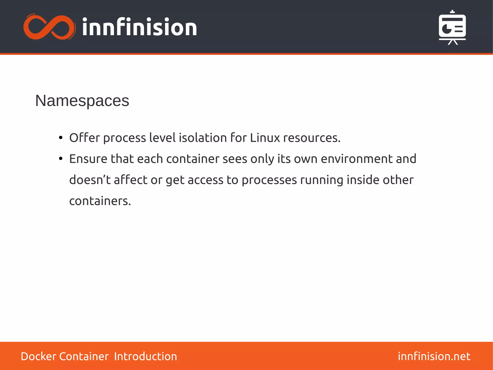 Namespaces
innfinision.net
●
Offer process level isolation for Linux resources.
●
Ensure that each container sees only its own environment and
doesn’t affect or get access to processes running inside other
containers.
Docker Container Introduction
 