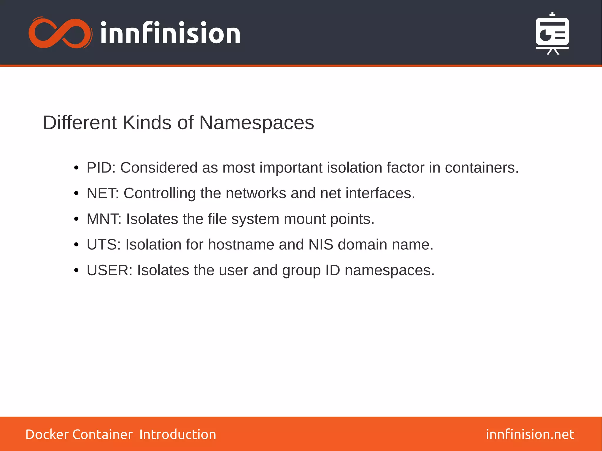 Different Kinds of Namespaces
innfinision.net
● PID: Considered as most important isolation factor in containers.
● NET: Controlling the networks and net interfaces.
● MNT: Isolates the file system mount points.
● UTS: Isolation for hostname and NIS domain name.
● USER: Isolates the user and group ID namespaces.
Docker Container Introduction
 