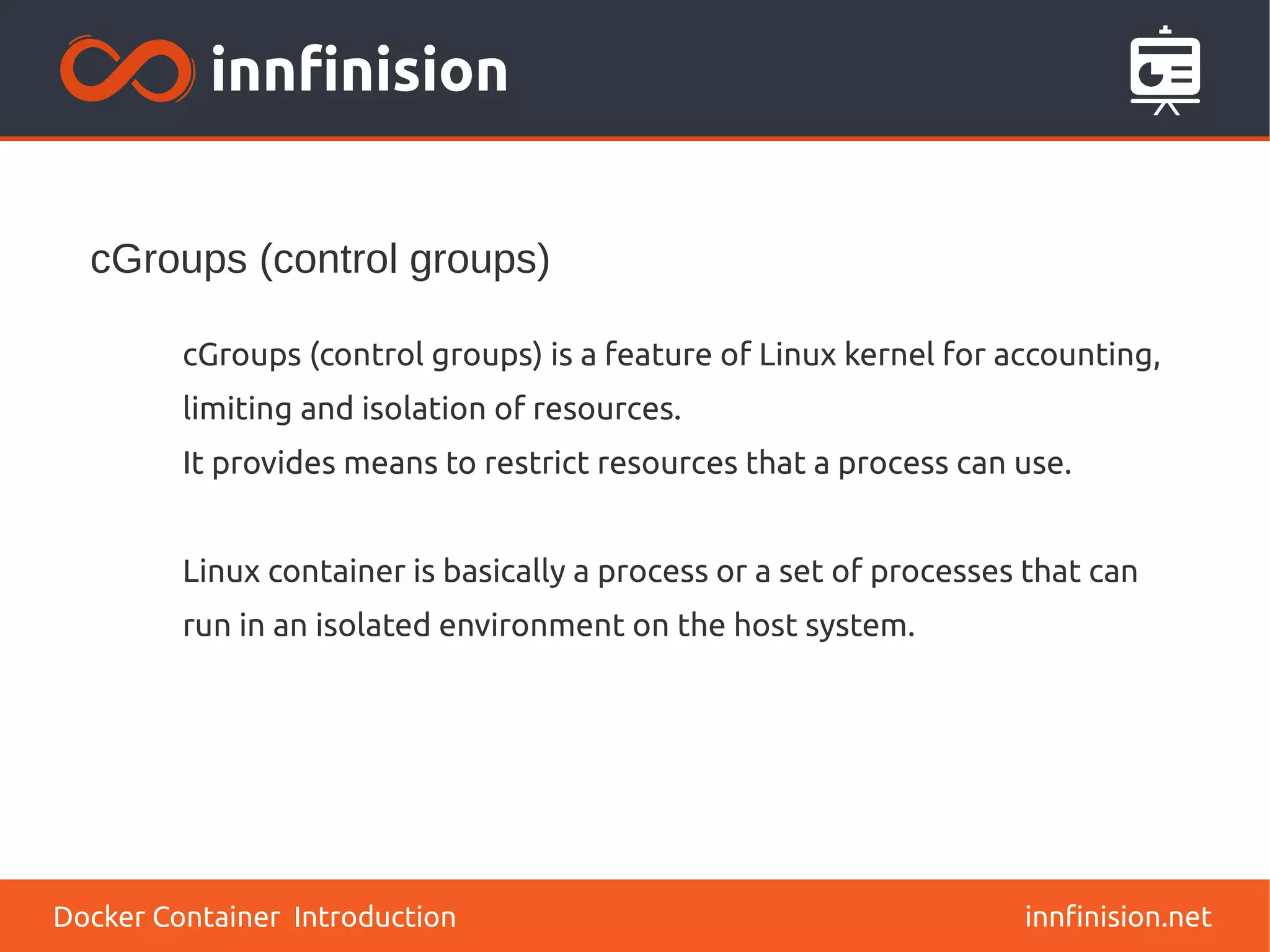 cGroups (control groups)
innfinision.net
cGroups (control groups) is a feature of Linux kernel for accounting,
limiting and isolation of resources.
It provides means to restrict resources that a process can use.
Linux container is basically a process or a set of processes that can
run in an isolated environment on the host system.
Docker Container Introduction
 
