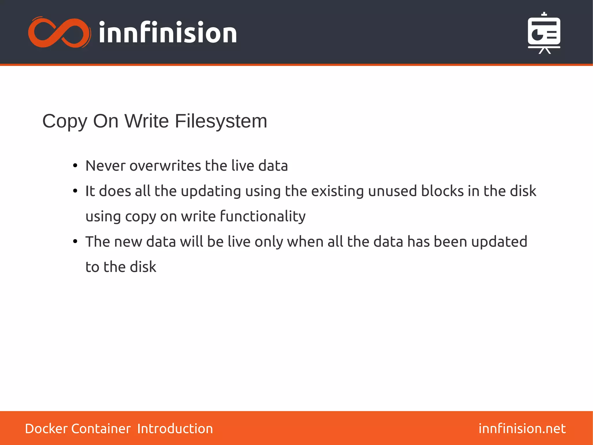 Copy On Write Filesystem
innfinision.net
●
Never overwrites the live data
●
It does all the updating using the existing unused blocks in the disk
using copy on write functionality
●
The new data will be live only when all the data has been updated
to the disk
Docker Container Introduction
 