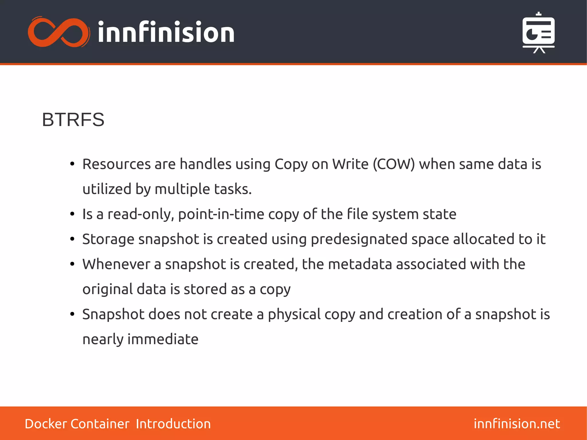 innfinision.net
●
Resources are handles using Copy on Write (COW) when same data is
utilized by multiple tasks.
●
Is a read-only, point-in-time copy of the file system state
●
Storage snapshot is created using predesignated space allocated to it
●
Whenever a snapshot is created, the metadata associated with the
original data is stored as a copy
●
Snapshot does not create a physical copy and creation of a snapshot is
nearly immediate
BTRFS
Docker Container Introduction
 