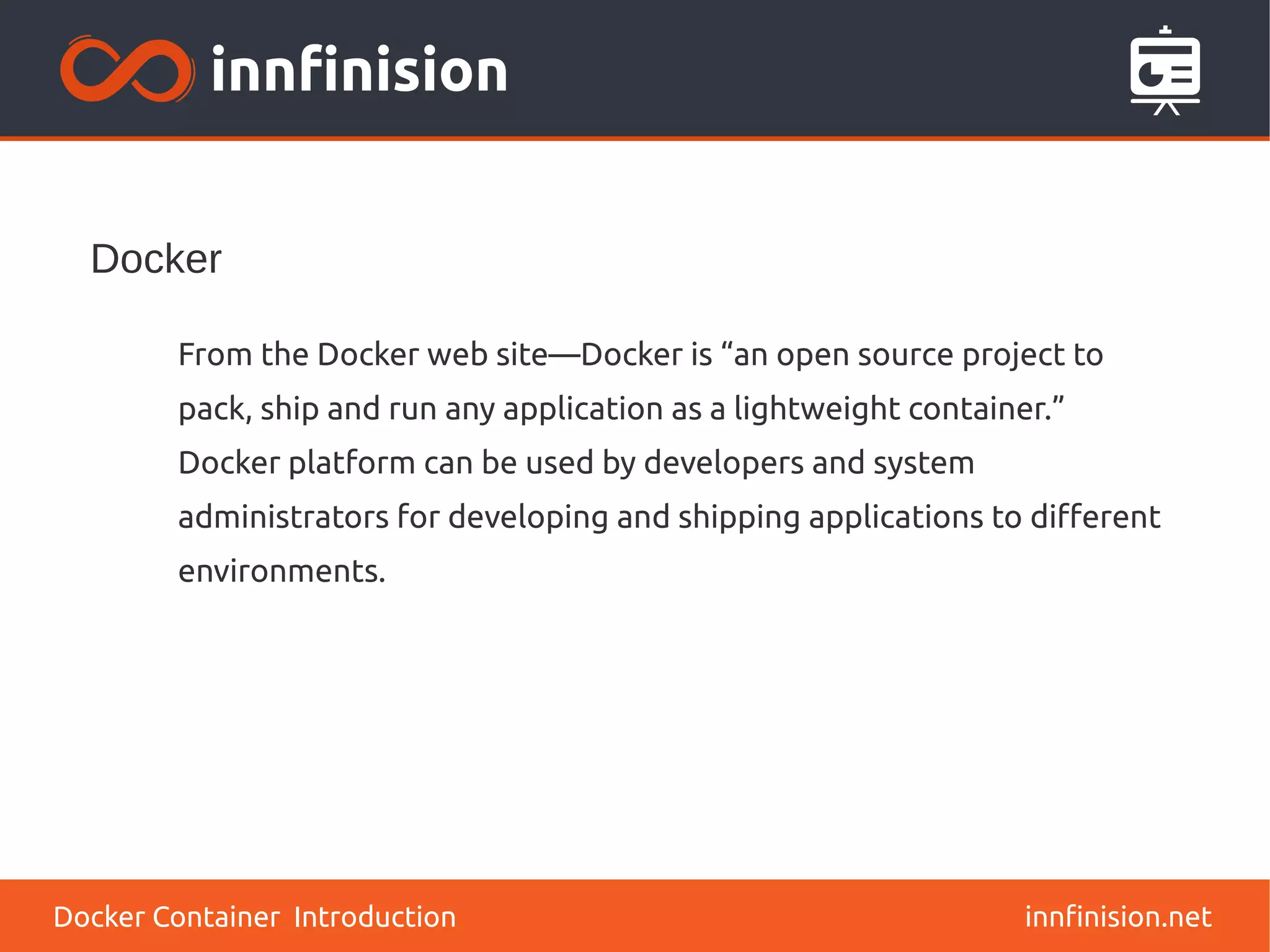 Docker
innfinision.net
From the Docker web site—Docker is “an open source project to
pack, ship and run any application as a lightweight container.”
Docker platform can be used by developers and system
administrators for developing and shipping applications to different
environments.
Docker Container Introduction
 