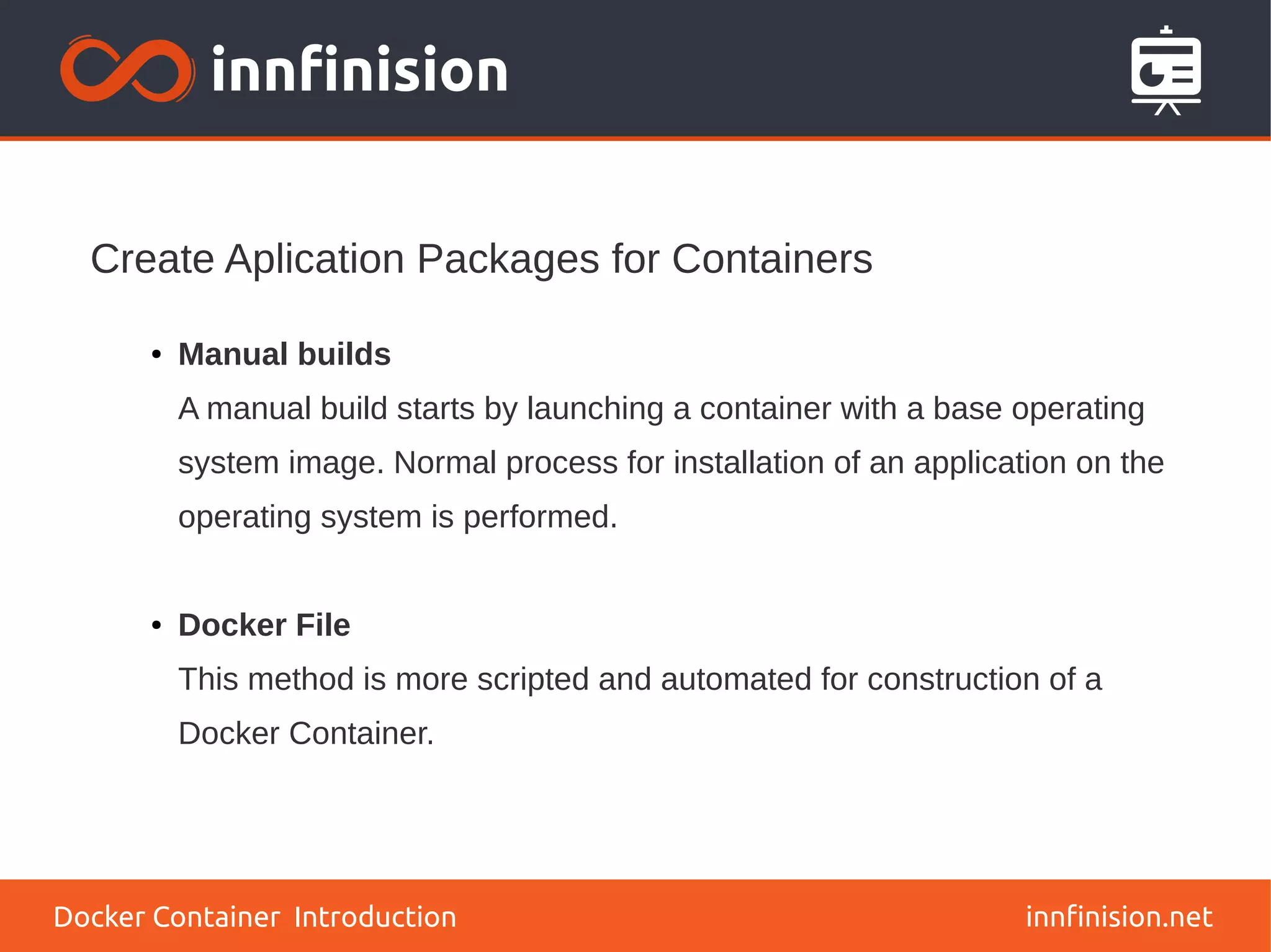 Create Aplication Packages for Containers
innfinision.net
● Manual builds
A manual build starts by launching a container with a base operating
system image. Normal process for installation of an application on the
operating system is performed.
● Docker File
This method is more scripted and automated for construction of a
Docker Container.
Docker Container Introduction
 