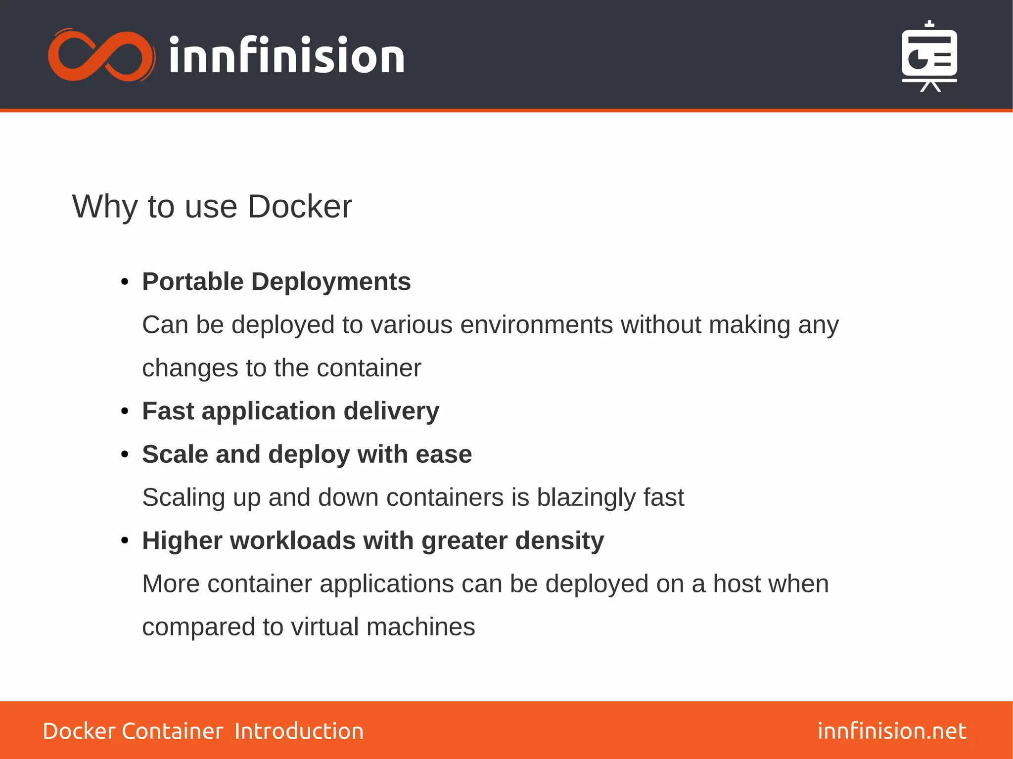 Why to use Docker
innfinision.net
● Portable Deployments
Can be deployed to various environments without making any
changes to the container
● Fast application delivery
● Scale and deploy with ease
Scaling up and down containers is blazingly fast
● Higher workloads with greater density
More container applications can be deployed on a host when
compared to virtual machines
Docker Container Introduction
 