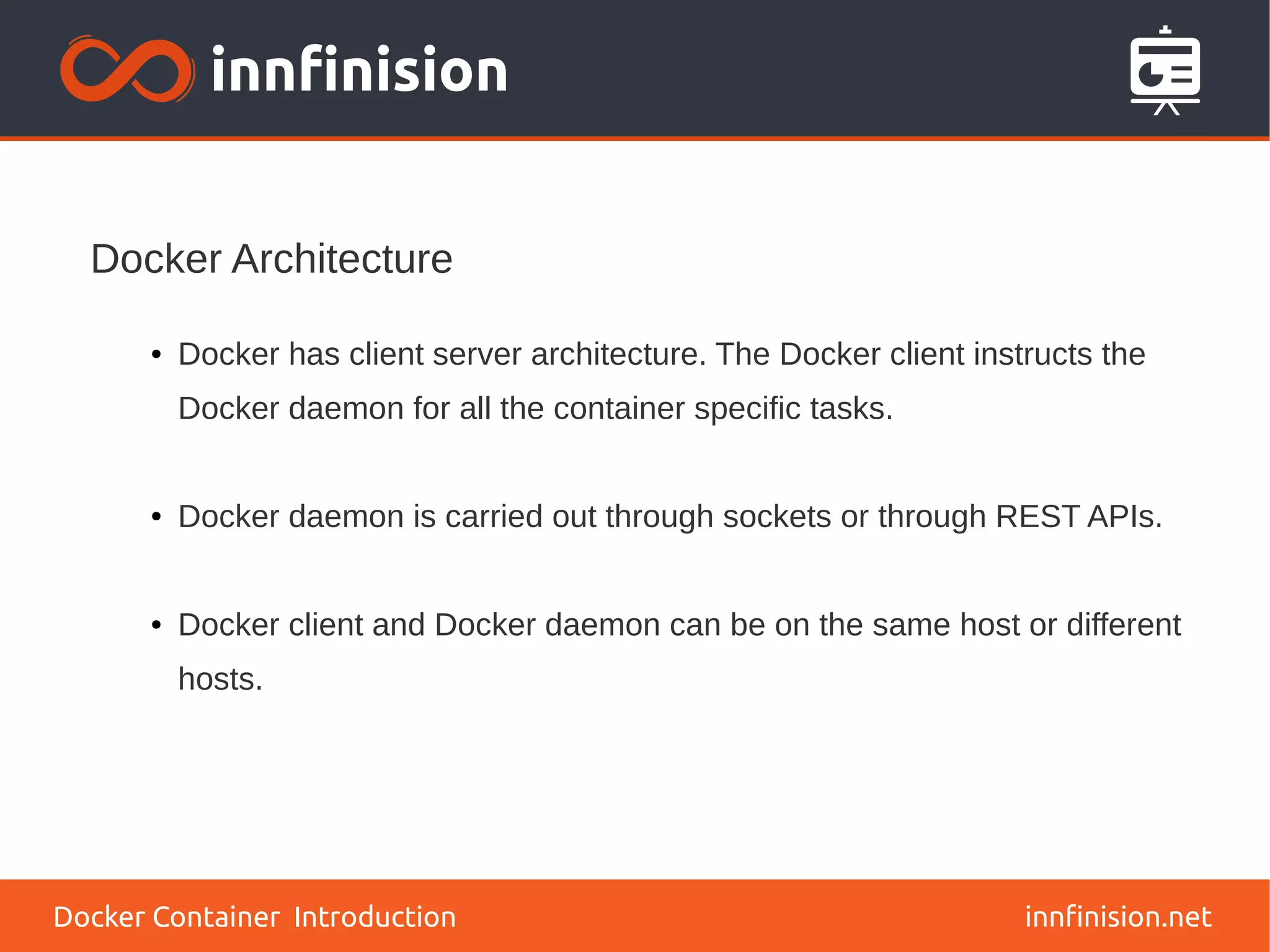 Docker Architecture
innfinision.net
● Docker has client server architecture. The Docker client instructs the
Docker daemon for all the container specific tasks.
● Docker daemon is carried out through sockets or through REST APIs.
● Docker client and Docker daemon can be on the same host or different
hosts.
Docker Container Introduction
 