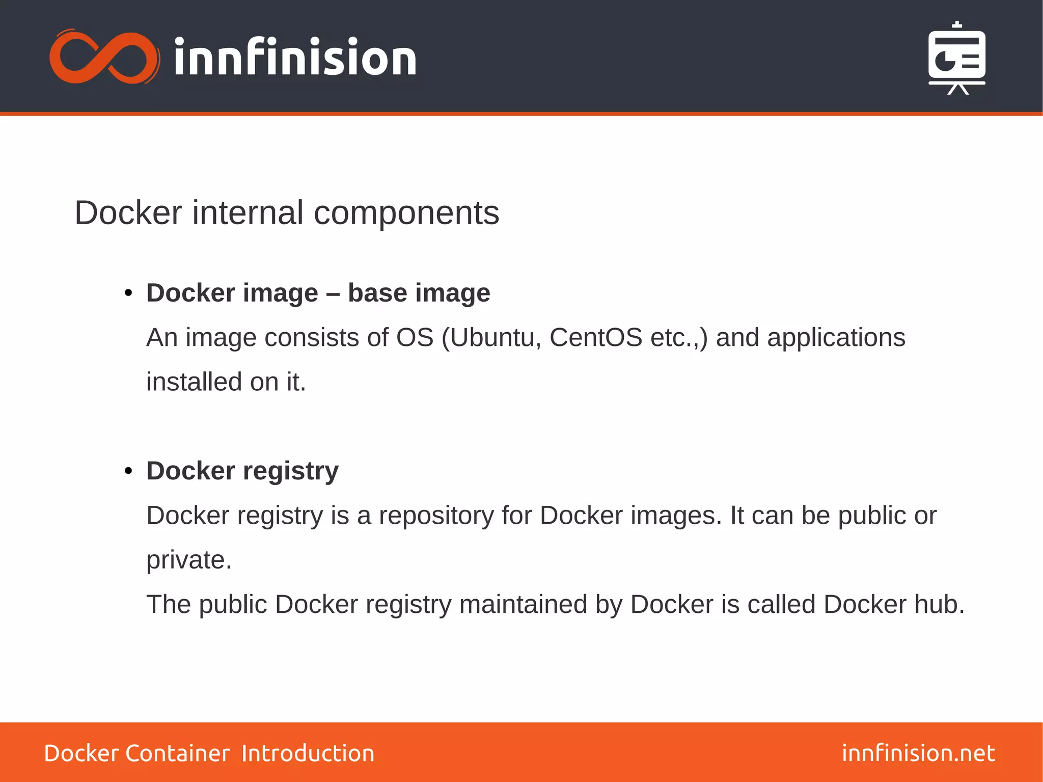 Docker internal components
innfinision.net
● Docker image – base image
An image consists of OS (Ubuntu, CentOS etc.,) and applications
installed on it.
● Docker registry
Docker registry is a repository for Docker images. It can be public or
private.
The public Docker registry maintained by Docker is called Docker hub.
Docker Container Introduction
 