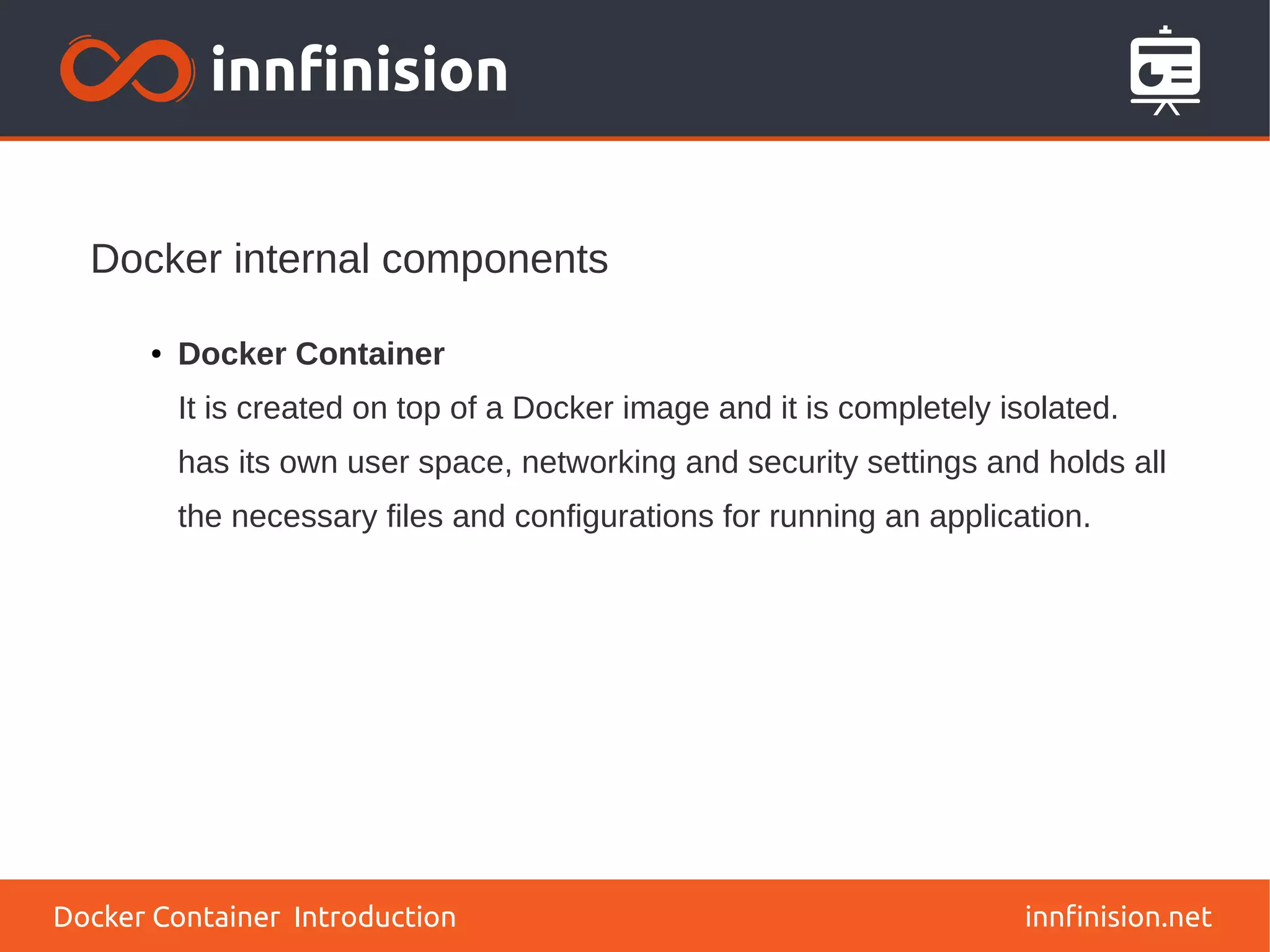 Docker internal components
innfinision.net
● Docker Container
It is created on top of a Docker image and it is completely isolated.
has its own user space, networking and security settings and holds all
the necessary files and configurations for running an application.
Docker Container Introduction
 