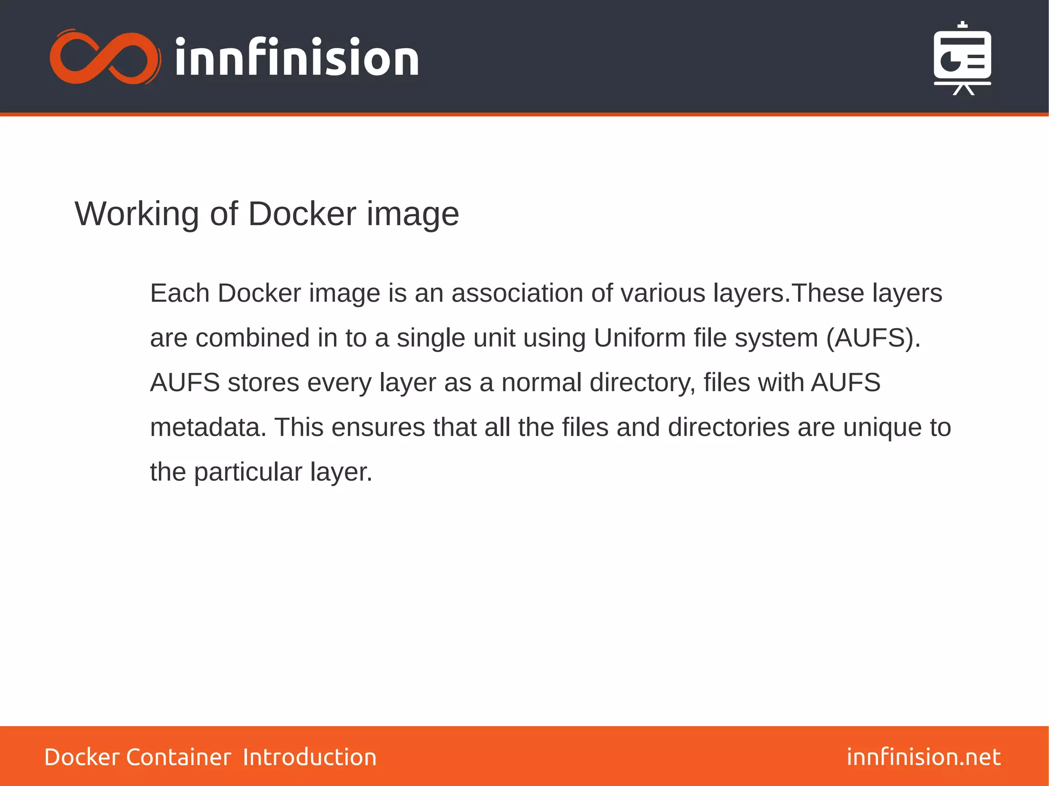 Working of Docker image
innfinision.net
Each Docker image is an association of various layers.These layers
are combined in to a single unit using Uniform file system (AUFS).
AUFS stores every layer as a normal directory, files with AUFS
metadata. This ensures that all the files and directories are unique to
the particular layer.
Docker Container Introduction
 