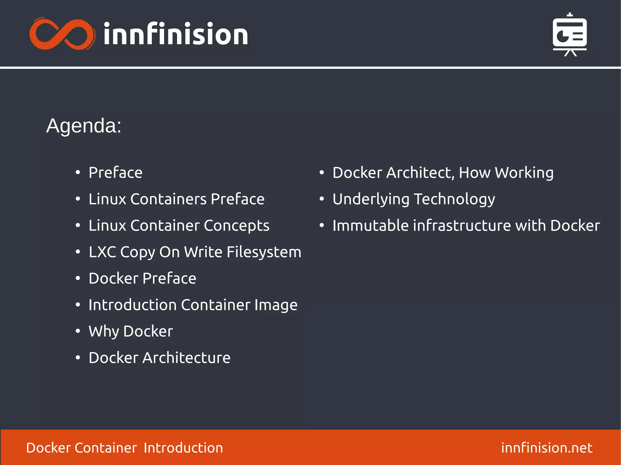 Docker Container Introduction innfinision.net
●
Preface
●
Linux Containers Preface
●
Linux Container Concepts
●
LXC Copy On Write Filesystem
●
Docker Preface
●
Introduction Container Image
●
Why Docker
●
Docker Architecture
Agenda:
●
Docker Architect, How Working
●
Underlying Technology
●
Immutable infrastructure with Docker
 