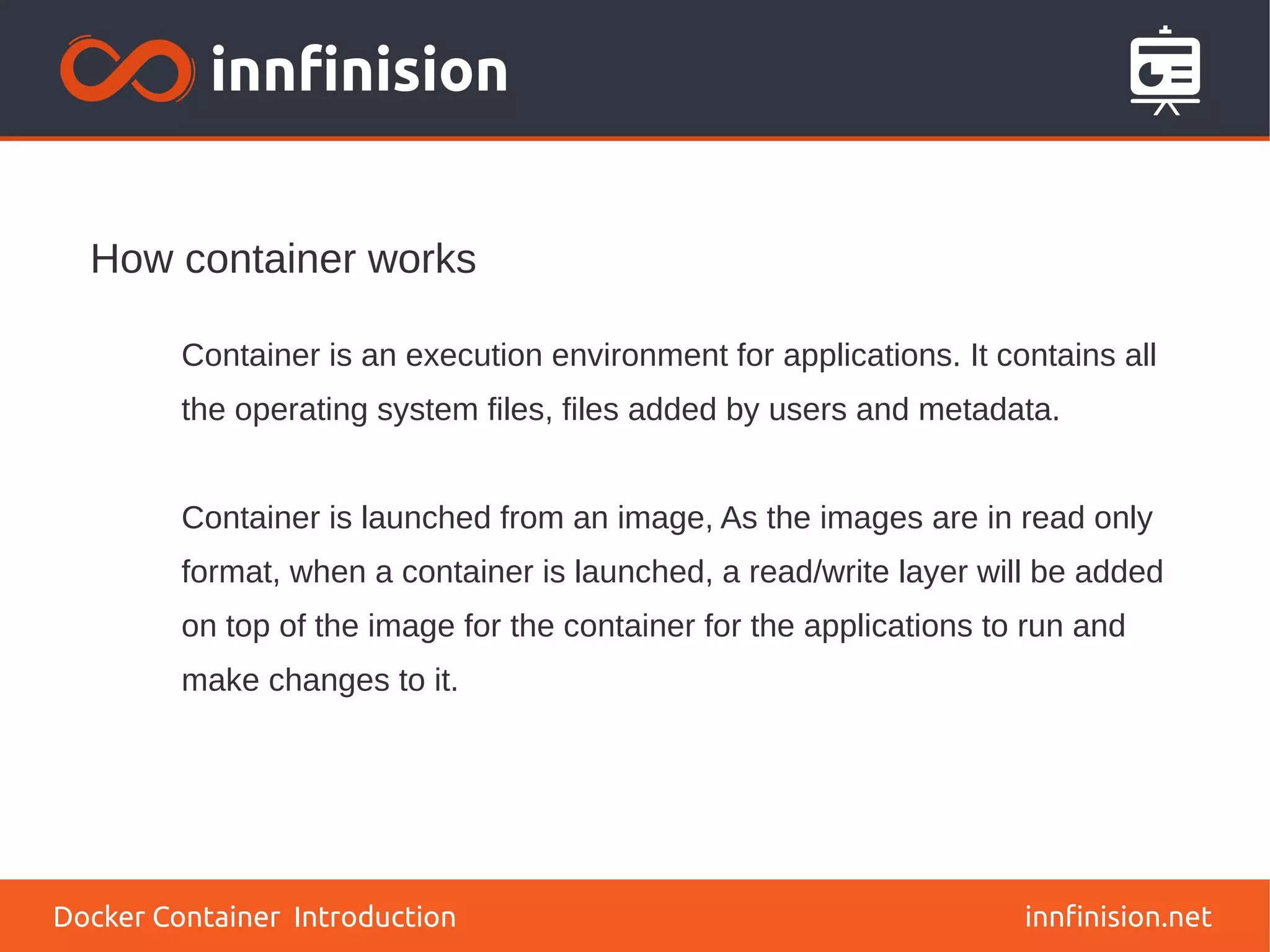How container works
innfinision.net
Container is an execution environment for applications. It contains all
the operating system files, files added by users and metadata.
Container is launched from an image, As the images are in read only
format, when a container is launched, a read/write layer will be added
on top of the image for the container for the applications to run and
make changes to it.
Docker Container Introduction
 