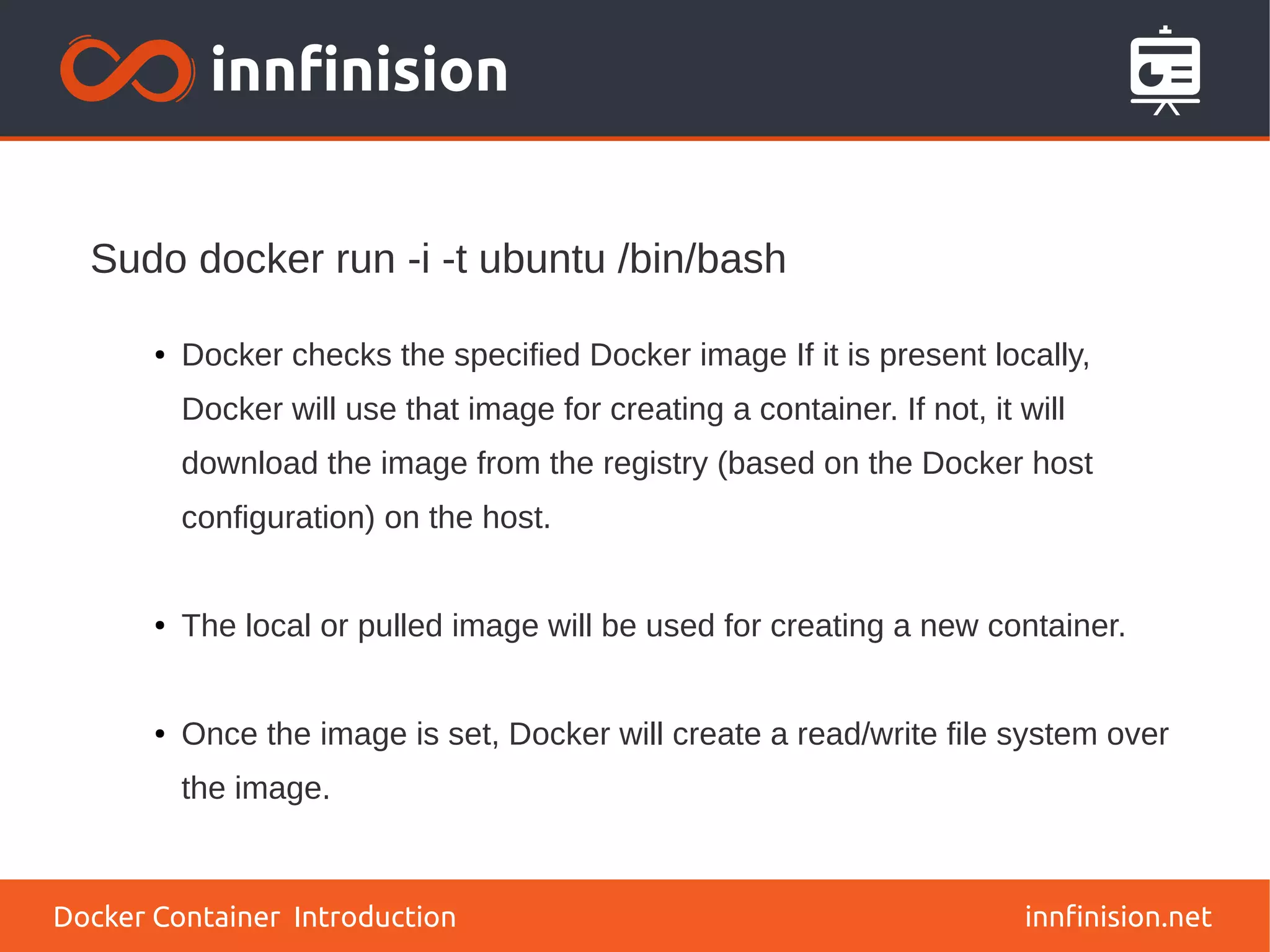 innfinision.net
● Docker checks the specified Docker image If it is present locally,
Docker will use that image for creating a container. If not, it will
download the image from the registry (based on the Docker host
configuration) on the host.
● The local or pulled image will be used for creating a new container.
● Once the image is set, Docker will create a read/write file system over
the image.
Sudo docker run -i -t ubuntu /bin/bash
Docker Container Introduction
 