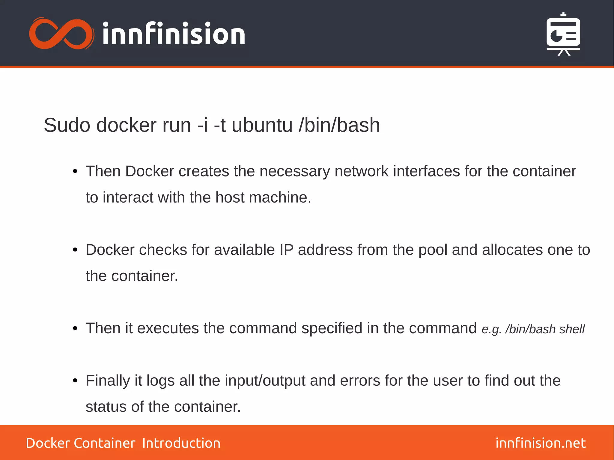 innfinision.net
● Then Docker creates the necessary network interfaces for the container
to interact with the host machine.
● Docker checks for available IP address from the pool and allocates one to
the container.
● Then it executes the command specified in the command e.g. /bin/bash shell
● Finally it logs all the input/output and errors for the user to find out the
status of the container.
Sudo docker run -i -t ubuntu /bin/bash
Docker Container Introduction
 