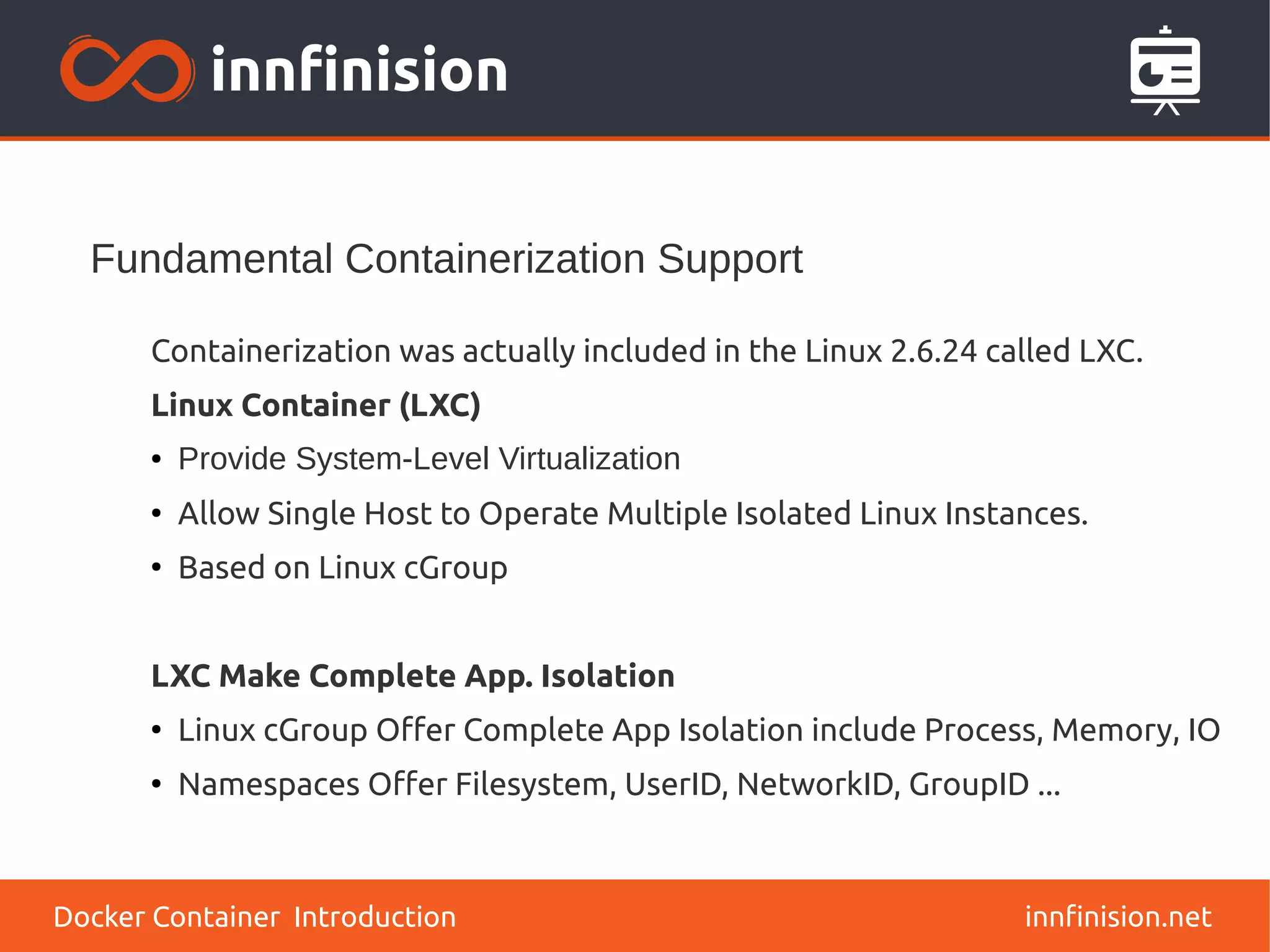 Fundamental Containerization Support
innfinision.net
Containerization was actually included in the Linux 2.6.24 called LXC.
Linux Container (LXC)
● Provide System-Level Virtualization
●
Allow Single Host to Operate Multiple Isolated Linux Instances.
●
Based on Linux cGroup
LXC Make Complete App. Isolation
●
Linux cGroup Offer Complete App Isolation include Process, Memory, IO
●
Namespaces Offer Filesystem, UserID, NetworkID, GroupID ...
Docker Container Introduction
 