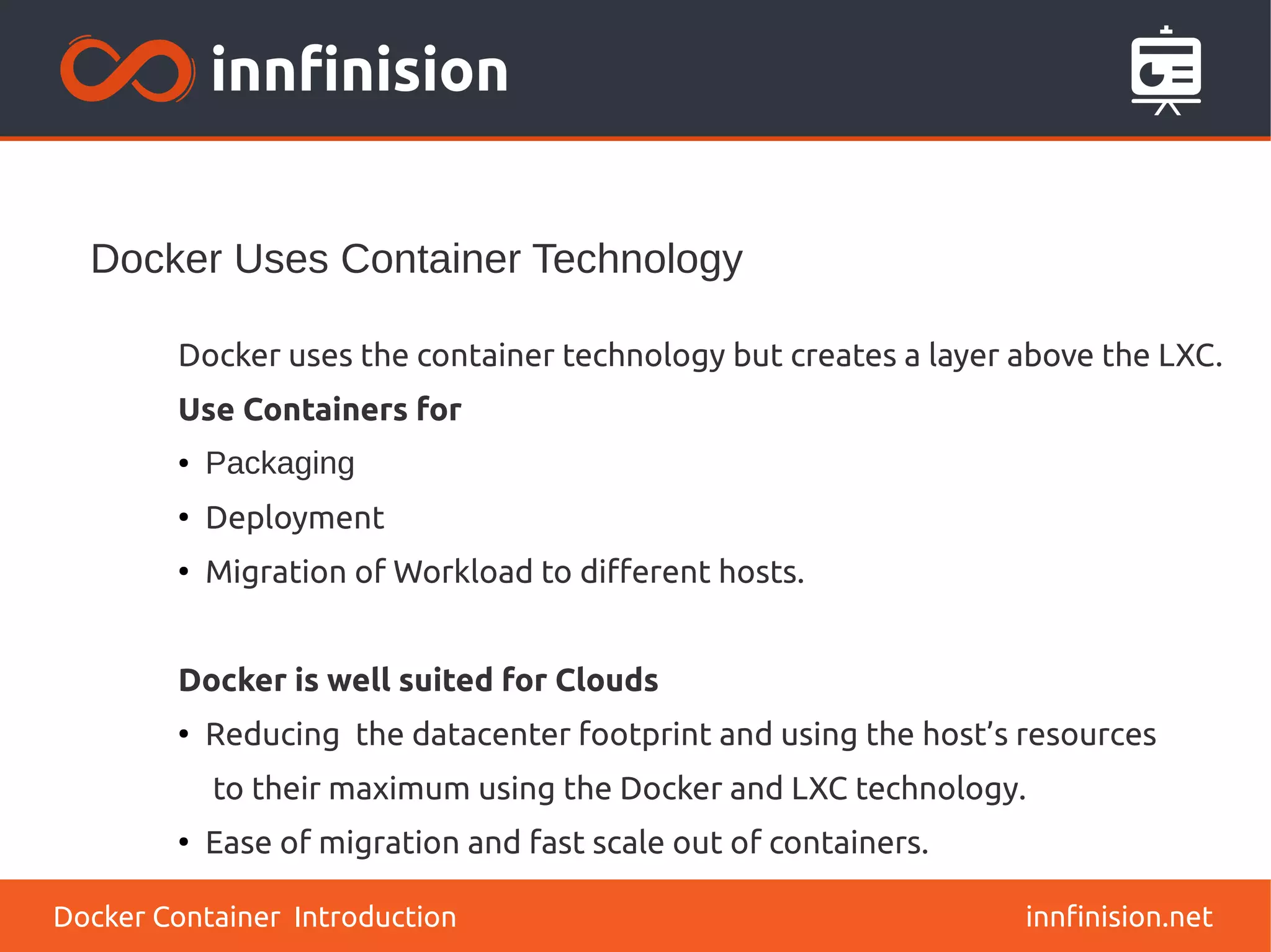 Docker Uses Container Technology
innfinision.net
Docker uses the container technology but creates a layer above the LXC.
Use Containers for
● Packaging
●
Deployment
●
Migration of Workload to different hosts.
Docker is well suited for Clouds
●
Reducing the datacenter footprint and using the host’s resources
to their maximum using the Docker and LXC technology.
●
Ease of migration and fast scale out of containers.
Docker Container Introduction
 
