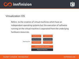Virtualization OS
innfinision.net
Refers to the creation of virtual machines which have an
independent operating systems but the execution of software
running on the virtual machine is separated from the underlying
hardware resources.
Docker Container Introduction
 