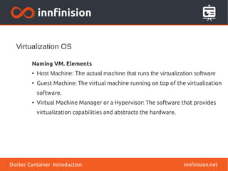 Virtualization OS
innfinision.net
Naming VM. Elements
● Host Machine: The actual machine that runs the virtualization software
●
Guest Machine: The virtual machine running on top of the virtualization
software.
●
Virtual Machine Manager or a Hypervisor: The software that provides
virtualization capabilities and abstracts the hardware.
Docker Container Introduction
 