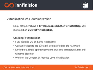 Virtualization Vs Containerization
innfinision.net
Linux containers have a different approach than virtualization; you
may call it an OS level virtualization.
Container Virtualization
● Fully Isolated OS on Same Host Kernel
● Containers isolate the guest but do not virtualize the hardware
● Limited to a single operating system, thus you cannot run Linux and
windows together
● Work on the Concept of Process Level Virtualization
Docker Container Introduction
 