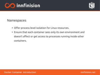 Namespaces
innfinision.net
●
Offer process level isolation for Linux resources.
●
Ensure that each container sees only its own environment and
doesn’t affect or get access to processes running inside other
containers.
Docker Container Introduction
 