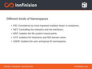 Different Kinds of Namespaces
innfinision.net
● PID: Considered as most important isolation factor in containers.
● NET: Controlling the networks and net interfaces.
● MNT: Isolates the file system mount points.
● UTS: Isolation for hostname and NIS domain name.
● USER: Isolates the user and group ID namespaces.
Docker Container Introduction
 