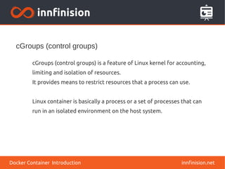 cGroups (control groups)
innfinision.net
cGroups (control groups) is a feature of Linux kernel for accounting,
limiting and isolation of resources.
It provides means to restrict resources that a process can use.
Linux container is basically a process or a set of processes that can
run in an isolated environment on the host system.
Docker Container Introduction
 