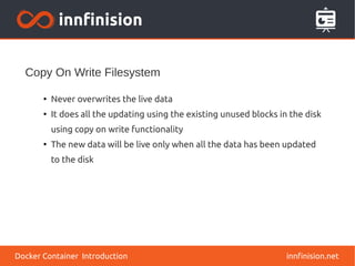 Copy On Write Filesystem
innfinision.net
●
Never overwrites the live data
●
It does all the updating using the existing unused blocks in the disk
using copy on write functionality
●
The new data will be live only when all the data has been updated
to the disk
Docker Container Introduction
 