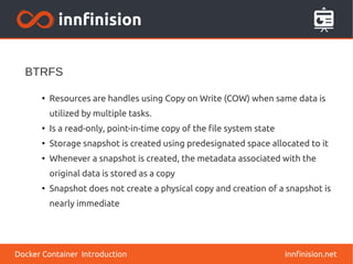 innfinision.net
●
Resources are handles using Copy on Write (COW) when same data is
utilized by multiple tasks.
●
Is a read-only, point-in-time copy of the file system state
●
Storage snapshot is created using predesignated space allocated to it
●
Whenever a snapshot is created, the metadata associated with the
original data is stored as a copy
●
Snapshot does not create a physical copy and creation of a snapshot is
nearly immediate
BTRFS
Docker Container Introduction
 