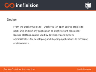 Docker
innfinision.net
From the Docker web site—Docker is “an open source project to
pack, ship and run any application as a lightweight container.”
Docker platform can be used by developers and system
administrators for developing and shipping applications to different
environments.
Docker Container Introduction
 