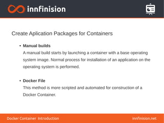 Create Aplication Packages for Containers
innfinision.net
● Manual builds
A manual build starts by launching a container with a base operating
system image. Normal process for installation of an application on the
operating system is performed.
● Docker File
This method is more scripted and automated for construction of a
Docker Container.
Docker Container Introduction
 