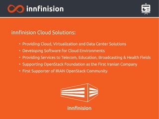 innfinision Cloud Solutions:
●
Providing Cloud, Virtualization and Data Center Solutions
●
Developing Software for Cloud Environments
●
Providing Services to Telecom, Education, Broadcasting & Health Fields
●
Supporting OpenStack Foundation as the First Iranian Company
●
First Supporter of IRAN OpenStack Community
 