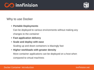 Why to use Docker
innfinision.net
● Portable Deployments
Can be deployed to various environments without making any
changes to the container
● Fast application delivery
● Scale and deploy with ease
Scaling up and down containers is blazingly fast
● Higher workloads with greater density
More container applications can be deployed on a host when
compared to virtual machines
Docker Container Introduction
 