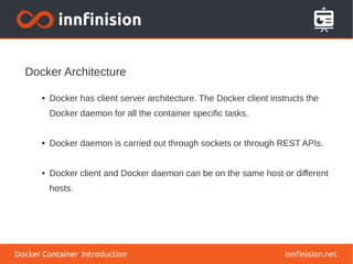Docker Architecture
innfinision.net
● Docker has client server architecture. The Docker client instructs the
Docker daemon for all the container specific tasks.
● Docker daemon is carried out through sockets or through REST APIs.
● Docker client and Docker daemon can be on the same host or different
hosts.
Docker Container Introduction
 