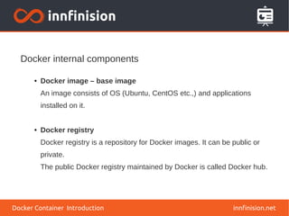 Docker internal components
innfinision.net
● Docker image – base image
An image consists of OS (Ubuntu, CentOS etc.,) and applications
installed on it.
● Docker registry
Docker registry is a repository for Docker images. It can be public or
private.
The public Docker registry maintained by Docker is called Docker hub.
Docker Container Introduction
 