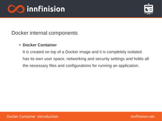 Docker internal components
innfinision.net
● Docker Container
It is created on top of a Docker image and it is completely isolated.
has its own user space, networking and security settings and holds all
the necessary files and configurations for running an application.
Docker Container Introduction
 