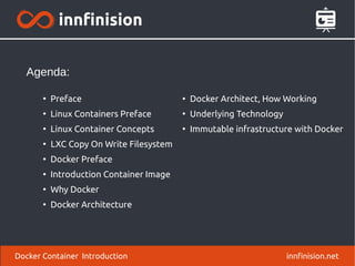 Docker Container Introduction innfinision.net
●
Preface
●
Linux Containers Preface
●
Linux Container Concepts
●
LXC Copy On Write Filesystem
●
Docker Preface
●
Introduction Container Image
●
Why Docker
●
Docker Architecture
Agenda:
●
Docker Architect, How Working
●
Underlying Technology
●
Immutable infrastructure with Docker
 