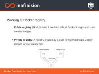 Working of Docker registry
innfinision.net
Public registry (Docker hub): It contains official Docker images and user
created images.
● Private registry: A registry created by a user for storing private Docker
images in your datacenter.
Docker Container Introduction
 