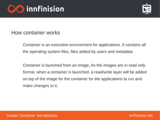 How container works
innfinision.net
Container is an execution environment for applications. It contains all
the operating system files, files added by users and metadata.
Container is launched from an image, As the images are in read only
format, when a container is launched, a read/write layer will be added
on top of the image for the container for the applications to run and
make changes to it.
Docker Container Introduction
 