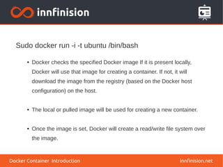 innfinision.net
● Docker checks the specified Docker image If it is present locally,
Docker will use that image for creating a container. If not, it will
download the image from the registry (based on the Docker host
configuration) on the host.
● The local or pulled image will be used for creating a new container.
● Once the image is set, Docker will create a read/write file system over
the image.
Sudo docker run -i -t ubuntu /bin/bash
Docker Container Introduction
 