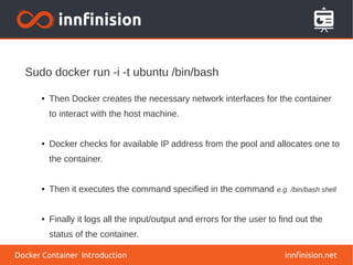 innfinision.net
● Then Docker creates the necessary network interfaces for the container
to interact with the host machine.
● Docker checks for available IP address from the pool and allocates one to
the container.
● Then it executes the command specified in the command e.g. /bin/bash shell
● Finally it logs all the input/output and errors for the user to find out the
status of the container.
Sudo docker run -i -t ubuntu /bin/bash
Docker Container Introduction
 