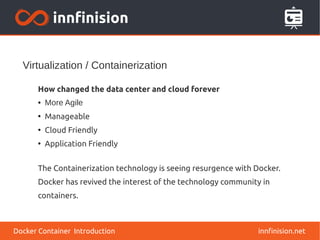 Virtualization / Containerization
innfinision.net
How changed the data center and cloud forever
● More Agile
●
Manageable
●
Cloud Friendly
●
Application Friendly
The Containerization technology is seeing resurgence with Docker.
Docker has revived the interest of the technology community in
containers.
Docker Container Introduction
 