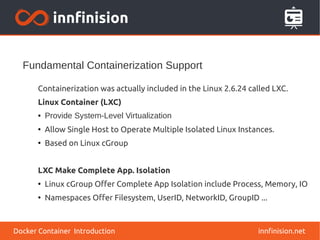 Fundamental Containerization Support
innfinision.net
Containerization was actually included in the Linux 2.6.24 called LXC.
Linux Container (LXC)
● Provide System-Level Virtualization
●
Allow Single Host to Operate Multiple Isolated Linux Instances.
●
Based on Linux cGroup
LXC Make Complete App. Isolation
●
Linux cGroup Offer Complete App Isolation include Process, Memory, IO
●
Namespaces Offer Filesystem, UserID, NetworkID, GroupID ...
Docker Container Introduction
 