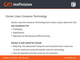 Docker Uses Container Technology
innfinision.net
Docker uses the container technology but creates a layer above the LXC.
Use Containers for
● Packaging
●
Deployment
●
Migration of Workload to different hosts.
Docker is well suited for Clouds
●
Reducing the datacenter footprint and using the host’s resources
to their maximum using the Docker and LXC technology.
●
Ease of migration and fast scale out of containers.
Docker Container Introduction
 