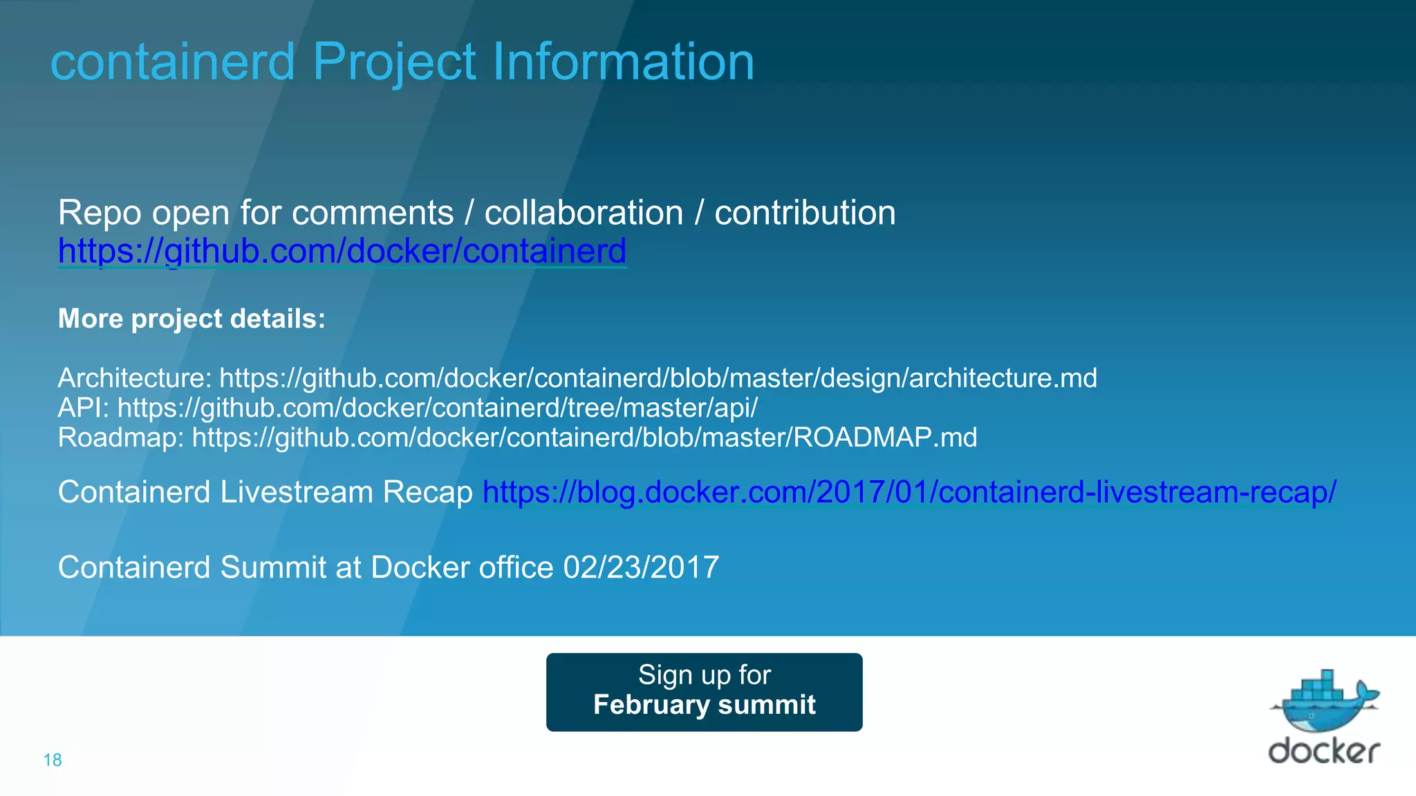 18
Containerd Livestream Recap https://blog.docker.com/2017/01/containerd-livestream-recap/
Containerd Summit at Docker office 02/23/2017
Repo open for comments / collaboration / contribution
https://github.com/docker/containerd
Sign up for
February summit
More project details:
Architecture: https://github.com/docker/containerd/blob/master/design/architecture.md
API: https://github.com/docker/containerd/tree/master/api/
Roadmap: https://github.com/docker/containerd/blob/master/ROADMAP.md
containerd Project Information
 