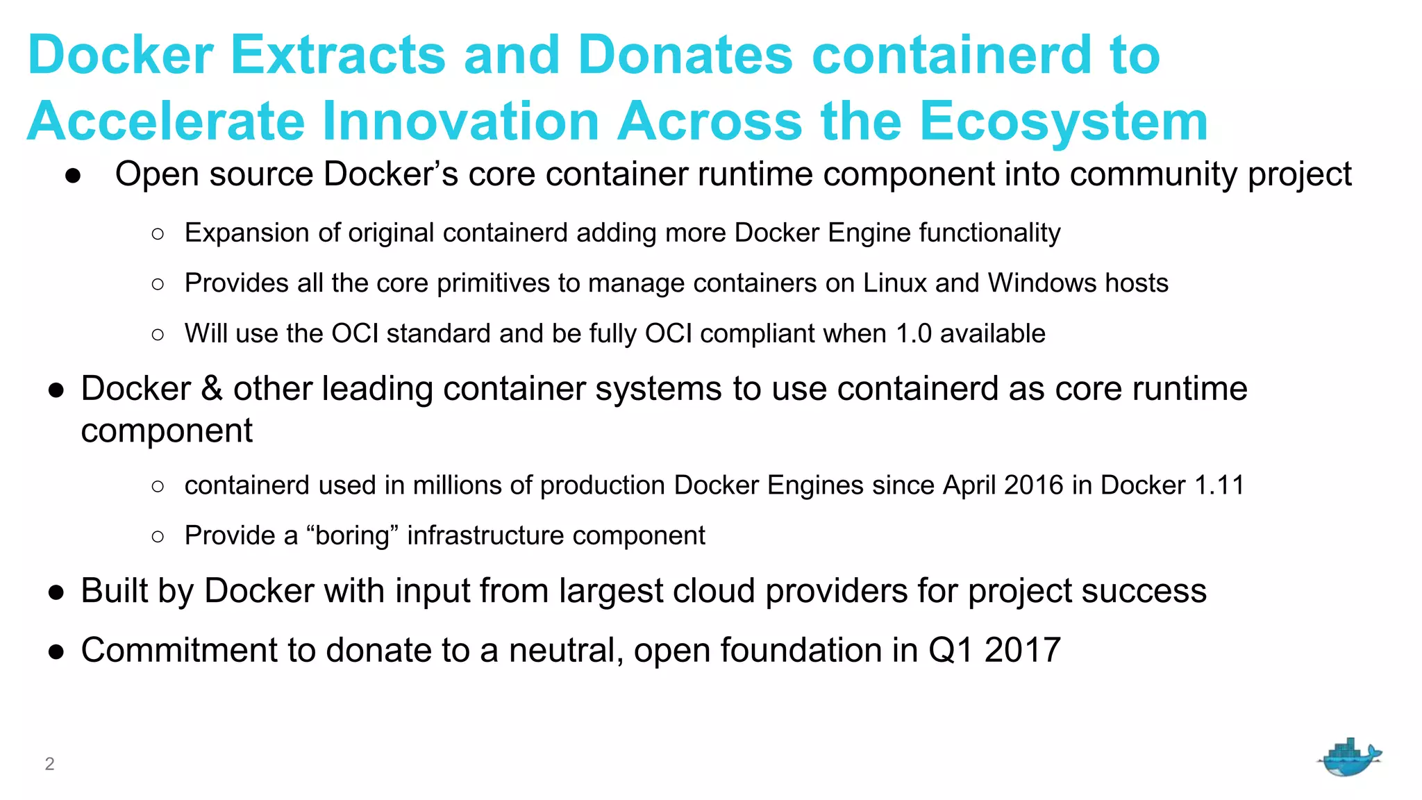 2
Docker Extracts and Donates containerd to
Accelerate Innovation Across the Ecosystem
● Open source Docker’s core container runtime component into community project
○ Expansion of original containerd adding more Docker Engine functionality
○ Provides all the core primitives to manage containers on Linux and Windows hosts
○ Will use the OCI standard and be fully OCI compliant when 1.0 available
● Docker & other leading container systems to use containerd as core runtime
component
○ containerd used in millions of production Docker Engines since April 2016 in Docker 1.11
○ Provide a “boring” infrastructure component
● Built by Docker with input from largest cloud providers for project success
● Commitment to donate to a neutral, open foundation in Q1 2017
 