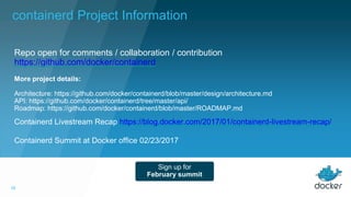 18
Containerd Livestream Recap https://blog.docker.com/2017/01/containerd-livestream-recap/
Containerd Summit at Docker office 02/23/2017
Repo open for comments / collaboration / contribution
https://github.com/docker/containerd
Sign up for
February summit
More project details:
Architecture: https://github.com/docker/containerd/blob/master/design/architecture.md
API: https://github.com/docker/containerd/tree/master/api/
Roadmap: https://github.com/docker/containerd/blob/master/ROADMAP.md
containerd Project Information
 