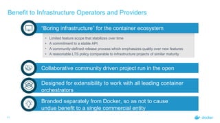 Benefit to Infrastructure Operators and Providers
11
“Boring infrastructure” for the container ecosystem
• Limited feature scope that stabilizes over time
• A commitment to a stable API
• A community-defined release process which emphasizes quality over new features
• A reasonable LTS policy comparable to infrastructure projects of similar maturity
Collaborative community driven project run in the open
Designed for extensibility to work with all leading container
orchestrators
Branded separately from Docker, so as not to cause
undue benefit to a single commercial entity
 