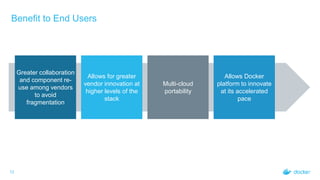 Benefit to End Users
12
Greater collaboration
and component re-
use among vendors
to avoid
fragmentation
Allows for greater
vendor innovation at
higher levels of the
stack
Multi-cloud
portability
Allows Docker
platform to innovate
at its accelerated
pace
 